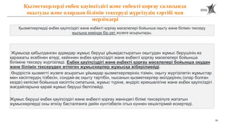 70
Жұмысқа қабылданған адамдар жұмыс беруші ұйымдастыратын оқытудан жұмыс берушінің өз
қаражаты есебінен өтеді, кейіннен еңбек қауіпсіздігі және еңбекті қорғау мәселелері бойынша
біліміне тексеру жүргізіледі. Еңбек қауіпсіздігі және еңбекті қорғау мәселелері бойынша оқудан
және білімін тексеруден өтпеген жұмыскерлер жұмысқа жіберілмейді.
Өндірістік қызметті жүзеге асыратын ұйымдар қызметкерлерінің тізімін, оқыту жүргізілетін жұмыстар
мен кәсіптердің тізбесін, сондай-ақ оқыту тәртібін, нысанын қызметкерлер өкілдерінің (олар болған
кезде) келісімі бойынша кәсіптің сипатына, жұмыс түріне, өндіріс ерекшелігіне және еңбек қауіпсіздігі
жағдайларына қарай жұмыс беруші белгілейді.
Жұмыс беруші еңбек қауіпсіздігі және еңбекті қорғау жөніндегі білімі тексерілуге жататын
жұмыскерлерді оны өткізу басталғанға дейін күнтізбелік отыз күннен кешіктірмей ескертеді.
Қызметкерлерді еңбек қауіпсіздігі және еңбекті қорғау саласында
оқытуды және олардың білімін тексеруді жүргізудің тәртібі мен
мерзімдері
Қызметкерлерді еңбек қауіпсіздігі және еңбекті қорғау мәселелері бойынша оқыту және білімін тексеру
жылына кемінде бір рет жүзеге асырылады.
 