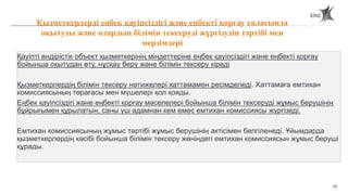 72
Қауіпті өндірістік объект қызметкерінің міндеттеріне еңбек қауіпсіздігі және еңбекті қорғау
бойынша оқытудан өту, нұсқау беру және білімін тексеру кіреді
Қызметкерлердің білімін тексеру нәтижелері хаттамамен ресімделеді. Хаттамаға емтихан
комиссиясының төрағасы мен мүшелері қол қояды.
Еңбек қауіпсіздігі және еңбекті қорғау мәселелері бойынша білімін тексеруді жұмыс берушінің
бұйрығымен құрылатын, саны үш адамнан кем емес емтихан комиссиясы жүргізеді.
Емтихан комиссиясының жұмыс тәртібі жұмыс берушінің актісімен белгіленеді. Ұйымдарда
қызметкерлердің кәсібі бойынша білімін тексеру жөніндегі емтихан комиссиясын жұмыс беруші
құрады.
Қызметкерлерді еңбек қауіпсіздігі және еңбекті қорғау саласында
оқытуды және олардың білімін тексеруді жүргізудің тәртібі мен
мерзімдері
 