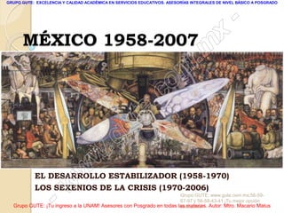 GRUPO GUTE: EXCELENCIA Y CALIDAD ACADÉMICA EN SERVICIOS EDUCATIVOS. ASESORÍAS INTEGRALES DE NIVEL BÁSICO A POSGRADO




                                                                                                 -
      MÉXICO 1958-2007                                                                    x
                                                                                 . m
                                                                   om
                                                         .       c
                                               u       te
                                            .g
                                     w
                               w
           EL DESARROLLO ESTABILIZADOR (1958-1970)

                      w
           LOS SEXENIOS DE LA CRISIS (1970-2006)

                    -                                                Grupo GUTE: www.gute.com.mx;56-59-
                                                                     67-97 y 56-58-43-41 ¡Tu mejor opción
  Grupo GUTE: ¡Tu ingreso a la UNAM! Asesores con Posgrado en todas las materias. Autor: Mtro. Macario Matus
                                                                     educativa!
 