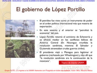GRUPO GUTE: EXCELENCIA Y CALIDAD ACADÉMICA EN SERVICIOS EDUCATIVOS. ASESORÍAS INTEGRALES DE NIVEL BÁSICO A POSGRADO




                                             -
                 El gobierno de López Portillo
                                           x
                                       . m   El petróleo fue visto como un instrumento de poder



                                    om        en el orden político internacional más que materia de
                                              exportación.


                                 .c
                                             En este sexenio y el anterior se “petrolizó la
                                              economía” del país.


                               te
                                             López Portillo retomó el activismo de Echeverría y
                                              se ofreció mediar en los conflictos bélicos de


                           g u                América Central (En Nicaragua triunfaba la
                                              revolución sandinista, mientras El Salvador y

                          .                   Guatemala atravesaban crudas guerras civiles).


                        w                    El presidente viajó a Managua para legitimar el
                                              gobierno (rechazado por Whashington) y dijo allí que

                      w                       “la revolución sandinista era la continuación de la
                                              mexicana”.


                  - w                                                    Tópico de interés UNAM
                                                                     Grupo GUTE: www.gute.com.mx;56-59-
                                                                     67-97 y 56-58-43-41 ¡Tu mejor opción
  Grupo GUTE: ¡Tu ingreso a la UNAM! Asesores con Posgrado en todas las materias. Autor: Mtro. Macario Matus
                                                                     educativa!
 