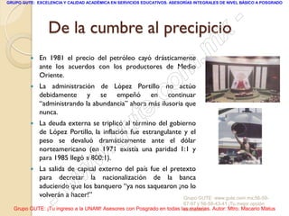 GRUPO GUTE: EXCELENCIA Y CALIDAD ACADÉMICA EN SERVICIOS EDUCATIVOS. ASESORÍAS INTEGRALES DE NIVEL BÁSICO A POSGRADO




                 De la cumbre al precipicio                                                       -
                                                                                           x
            En 1981 el precio del petróleo cayó drásticamente
                                                                                 . m
             ante los acuerdos con los productores de Medio
             Oriente.
             La administración de López Portillo no actúo
                                                                   om
                                                                 c
         
             debidamente y se empeñó en continuar
                                                         .
             “administrando la abundancia” ahora más ilusoria que

         
             nunca.


                                               u       te
             La deuda externa se triplicó al término del gobierno
             de López Portillo, la inflación fue estrangulante y el

                                            .g
             peso se devaluó dramáticamente ante el dólar
             norteamericano (en 1971 existía una paridad 1:1 y

                                     w
             para 1985 llegó a 800:1).
         

                               w
             La salida de capital externo del país fue el pretexto
             para decretar la nacionalización de la banca



                    - w
             aduciendo que los banquero “ya nos saquearon ¡no lo
             volverán a hacer!”                               Grupo GUTE: www.gute.com.mx;56-59-
                                                                         67-97 y 56-58-43-41 ¡Tu mejor opción
  Grupo GUTE: ¡Tu ingreso a la UNAM! Asesores con Posgrado en todas las materias. Autor: Mtro. Macario Matus
                                                                     educativa!
 
