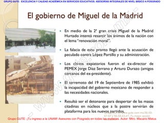 GRUPO GUTE: EXCELENCIA Y CALIDAD ACADÉMICA EN SERVICIOS EDUCATIVOS. ASESORÍAS INTEGRALES DE NIVEL BÁSICO A POSGRADO




                 El gobierno de Miguel de la Madrid                                               -
                                                                                           x
                                        
                                                                                 . m
                                            En medio de la 2ª gran crisis Miguel de la Madrid
                                            Hurtado intentó resarcir los ánimos de la nación con

                                                                    m
                                            el lema “renovación moral”.

                                                                   o
                                        


                                                         .       c
                                            La falacia de esto pronto llegó ante la acusación de
                                            peculado contra López Portillo y su administración.

                                        


                                               u       te
                                            Los chivos expiatorios fueron el ex-director de
                                            PEMEX Jorge Díaz Serrano y Arturo Durazo (amigos
                                            cercanos del ex-presidente).

                                        
                                            .g
                                            El terremoto del 19 de Septiembre de 1985 exhibió

                                     w      la incapacidad del gobierno mexicano de responder a
                                            las necesidades nacionales.

                               w           Resultó ser el detonante para despertar de las masas



                    - w                     citadinas en núcleos que a la postre servirían de
                                            plataforma para los nuevos partidos.
                                                                   Grupo GUTE: www.gute.com.mx;56-59-
                                                                         67-97 y 56-58-43-41 ¡Tu mejor opción
  Grupo GUTE: ¡Tu ingreso a la UNAM! Asesores con Posgrado en todas las materias. Autor: Mtro. Macario Matus
                                                                     educativa!
 