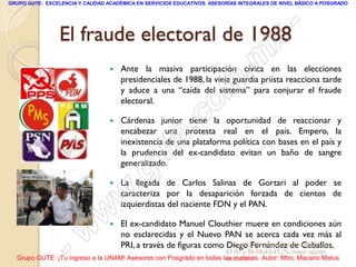 GRUPO GUTE: EXCELENCIA Y CALIDAD ACADÉMICA EN SERVICIOS EDUCATIVOS. ASESORÍAS INTEGRALES DE NIVEL BÁSICO A POSGRADO




                 El fraude electoral de 1988  -
                                            x
                                  
                                        . m
                                      Ante la masiva participación cívica en las elecciones
                                      presidenciales de 1988, la vieja guardia priísta reacciona tarde


                                     om
                                      y aduce a una “caída del sistema” para conjurar el fraude
                                      electoral.


                                  .c
                                     Cárdenas junior tiene la oportunidad de reaccionar y


                                te
                                      encabezar una protesta real en el país. Empero, la
                                      inexistencia de una plataforma política con bases en el país y



                            g u       la prudencia del ex-candidato evitan un baño de sangre
                                      generalizado.

                           .         La llegada de Carlos Salinas de Gortari al poder se

                         w            caracteriza por la desaparición forzada de cientos de
                                      izquierdistas del naciente FDN y el PAN.

                       w              El ex-candidato Manuel Clouthier muere en condiciones aún

                     w
                                  
                                      no esclarecidas y el Nuevo PAN se acerca cada vez más al

                  -                   PRI, a través de figuras como Grupo GUTE: www.gute.com.mx;56-59-
                                                                    Diego Fernández de Ceballos.
                                                                         67-97 y 56-58-43-41 ¡Tu mejor opción
  Grupo GUTE: ¡Tu ingreso a la UNAM! Asesores con Posgrado en todas las materias. Autor: Mtro. Macario Matus
                                                                     educativa!
 