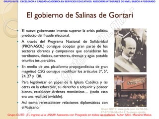 GRUPO GUTE: EXCELENCIA Y CALIDAD ACADÉMICA EN SERVICIOS EDUCATIVOS. ASESORÍAS INTEGRALES DE NIVEL BÁSICO A POSGRADO




                 El gobierno de Salinas de Gortari                                                -
                                                                                           x
            El nuevo gobernante intenta superar la crisis política
             producto del fraude electoral.                                      . m
            A través del Programa Nacional de Solidaridad
             (PRONASOL) consigue cooptar gran parte de los
                                                                   om
                                                         .
             sectores obreros y campesinos que consideran los
                                                                 c
             tortibonos, clínicas, carreteras, drenaje y agua potable

         
             triunfos insuperables.


                                               u       te
             En medio de una plataforma propagandística de gran
             magnitud CSG consigue modificar los artículos 3º, 5º,

         
             24, 27 y 130.
                                            .g
             Para legitimizar en papel de la Iglesia Católica y las

                                     w
             otras en la educación, su derecho a adquirir y poseer
             bienes, establecer órdenes monásticas… (todo esto

                               w
             era una realidad invisible).
         


                    - w
             Así como re-establecer relaciones diplomáticas con
             el Vaticano.                                   Grupo GUTE: www.gute.com.mx;56-59-
                                                                         67-97 y 56-58-43-41 ¡Tu mejor opción
  Grupo GUTE: ¡Tu ingreso a la UNAM! Asesores con Posgrado en todas las materias. Autor: Mtro. Macario Matus
                                                                     educativa!
 