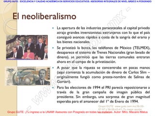 GRUPO GUTE: EXCELENCIA Y CALIDAD ACADÉMICA EN SERVICIOS EDUCATIVOS. ASESORÍAS INTEGRALES DE NIVEL BÁSICO A POSGRADO




      El neoliberalismo
                                                                                                 -
                                                                                          x
                                     
                                                                                 . m
                                         La apertura de las industrias paraestatales al capital privado
                                         atrajo grandes inversionistas extranjeros con lo que el país

                                         los bienes nacionales.
                                                                   om
                                         consiguió avances rápidos a costa de la sangría del erario y

                                     


                                                         .       c
                                         Se privatizó la banca, los teléfonos de México (TELMEX),
                                         desaparece el sistema de Trenes Nacionales (gran lavado de


                                                       te
                                         dinero), se permitió que las tierras comunales entraran
                                         ahora en el campo de la privatización.
                                     


                                             g u
                                         A pesar que la riqueza se concentraba en pocas manos
                                         (aquí comienza la acumulación de dinero de Carlos Slim –

                                            .
                                         originalmente fungió como presta-nombre de Salinas de
                                         Gortari).

                                     w
                                        Para las elecciones de 1994 el PRI parecía reposicionarse a

                               w         través de la gran campaña de imagen pública del
                                         presidente. Sin embargo, una sorpresa de gran magnitud


                    - w                  esperaba para el amanecer del 1º de Enero de 1994.
                                                                     Grupo GUTE: www.gute.com.mx;56-59-
                                                                     67-97 y 56-58-43-41 ¡Tu mejor opción
  Grupo GUTE: ¡Tu ingreso a la UNAM! Asesores con Posgrado en todas las materias. Autor: Mtro. Macario Matus
                                                                     educativa!
 