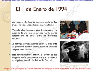 GRUPO GUTE: EXCELENCIA Y CALIDAD ACADÉMICA EN SERVICIOS EDUCATIVOS. ASESORÍAS INTEGRALES DE NIVEL BÁSICO A POSGRADO




                 El 1 de Enero de 1994                                                           -
                                                                                          x
                                                                                 . m
           Las razones del levantamiento armado de los
            grupos neo-zapatistas fueron expresadas así:

                                                                   om
           “Ante la falta de canales para la expresión y la

                                                         .
            ausencia de una vía democrática real las armas       c
                                                       te
            parecen ser la única forma de hacernos
            escuchar”

        

                                             g u
            La refriega armada apenas duró 10 días ante

                                            .
            las presiones sociales inauditas en las capitales
            del país y del mundo.

                                     w
            Este levantamiento señalaba el olvido de los

                               w
        
            indígenas en el país ante la entrada de México

                      w
            en el primer mundo de Salinas de Gortari.


                    -                                                Grupo GUTE: www.gute.com.mx;56-59-
                                                                     67-97 y 56-58-43-41 ¡Tu mejor opción
  Grupo GUTE: ¡Tu ingreso a la UNAM! Asesores con Posgrado en todas las materias. Autor: Mtro. Macario Matus
                                                                     educativa!
 