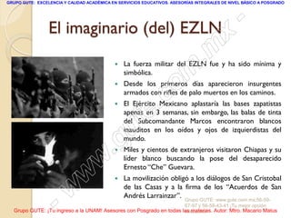 GRUPO GUTE: EXCELENCIA Y CALIDAD ACADÉMICA EN SERVICIOS EDUCATIVOS. ASESORÍAS INTEGRALES DE NIVEL BÁSICO A POSGRADO




                 El imaginario (del) EZLN                                                         -
                                                                                           x
                                                                                 . m
                                                La fuerza militar del EZLN fue y ha sido mínima y

                                                                    m
                                            
                                                simbólica.
                                            


                                                                 c o
                                                Desde los primeros días aparecieron insurgentes
                                                armados con rifles de palo muertos en los caminos.

                                                         .
                                                El Ejército Mexicano aplastaría las bases zapatistas

                                                       te
                                            
                                                apenas en 3 semanas, sin embargo, las balas de tinta
                                                del Subcomandante Marcos encontraron blancos


                                             g uinauditos en los oídos y ojos de izquierdistas del
                                                mundo.

                                            .
                                               Miles y cientos de extranjeros visitaron Chiapas y su

                                     w          líder blanco buscando la pose del desaparecido
                                                Ernesto “Che” Guevara.

                               w               La movilización obligó a los diálogos de San Cristobal



                    - w                         de las Casas y a la firma de los “Acuerdos de San
                                                Andrés Larrainzar”. Grupo GUTE: www.gute.com.mx;56-59-
                                                                         67-97 y 56-58-43-41 ¡Tu mejor opción
  Grupo GUTE: ¡Tu ingreso a la UNAM! Asesores con Posgrado en todas las materias. Autor: Mtro. Macario Matus
                                                                     educativa!
 