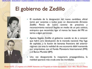 GRUPO GUTE: EXCELENCIA Y CALIDAD ACADÉMICA EN SERVICIOS EDUCATIVOS. ASESORÍAS INTEGRALES DE NIVEL BÁSICO A POSGRADO




                 El gobierno de Zedillo                                                          -
                                                                                          x
                                                                                . m
                                    El resultado de la designación del nuevo candidato oficial



                                                                   om
                                    tomó por sorpresa a todos pues un desconocido (Ernesto
                                    Zedillo Ponce de León) carente de presencia y
                                    reconocimiento nacional llegaba en medio de un país caótico,

                                                         .       c
                                    anárquico que necesitaba ligar al menos las bases del PRI en
                                    torno a algún personaje.

                                

                                               u       te
                                    Apenas llegaba Zedillo al gobierno cuando se da a conocer
                                    que habrá otra devaluación de la moneda nacional. Hay fuga


                                            .g
                                    de capitales, y la ilusión de bonanza financiera del anterior
                                    régimen cae ante la realidad de una economía débil mantenida

                                     w
                                    por empréstitos con el Fondo Monetaria Internacional (FMI)
                                    y el Banco Mundial (BM).

                               w   Una vez desaparecida la maquinaria propagandística, la



                    - w             realidad apareció más cruda ante los incrédulos.
                                                                     Grupo GUTE: www.gute.com.mx;56-59-
                                                                     67-97 y 56-58-43-41 ¡Tu mejor opción
  Grupo GUTE: ¡Tu ingreso a la UNAM! Asesores con Posgrado en todas las materias. Autor: Mtro. Macario Matus
                                                                     educativa!
 