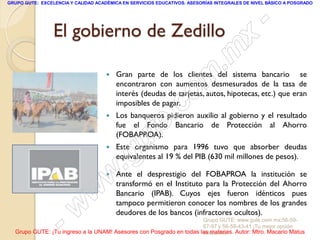 GRUPO GUTE: EXCELENCIA Y CALIDAD ACADÉMICA EN SERVICIOS EDUCATIVOS. ASESORÍAS INTEGRALES DE NIVEL BÁSICO A POSGRADO




                 El gobierno de Zedillo                                                          -
                                                                                          x
                                                                                 . m
                                     

                                                                    m
                                         Gran parte de los clientes del sistema bancario se
                                         encontraron con aumentos desmesurados de la tasa de

                                                                   o
                                         interés (deudas de tarjetas, autos, hipotecas, etc.) que eran


                                                         .
                                         imposibles de pagar.
                                                                 c
                                                       te
                                        Los banqueros pidieron auxilio al gobierno y el resultado
                                         fue el Fondo Bancario de Protección al Ahorro

                                     

                                             g u
                                         (FOBAPROA).
                                         Este organismo para 1996 tuvo que absorber deudas

                                            .
                                         equivalentes al 19 % del PIB (630 mil millones de pesos).


                                     w
                                        Ante el desprestigio del FOBAPROA la institución se
                                         transformó en el Instituto para la Protección del Ahorro

                               w         Bancario (IPAB). Cuyos ejes fueron idénticos pues



                    - w                  tampoco permitieron conocer los nombres de los grandes
                                         deudores de los bancos (infractores ocultos).
                                                                     Grupo GUTE: www.gute.com.mx;56-59-
                                                                     67-97 y 56-58-43-41 ¡Tu mejor opción
  Grupo GUTE: ¡Tu ingreso a la UNAM! Asesores con Posgrado en todas las materias. Autor: Mtro. Macario Matus
                                                                     educativa!
 