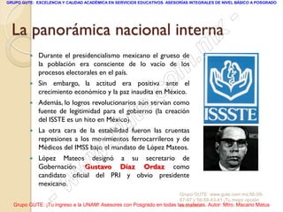 GRUPO GUTE: EXCELENCIA Y CALIDAD ACADÉMICA EN SERVICIOS EDUCATIVOS. ASESORÍAS INTEGRALES DE NIVEL BÁSICO A POSGRADO




  La panorámica nacional interna
                                                                                                 -
                                                                                          x
            Durante el presidencialismo mexicano el grueso de
                                                                                 . m
             la población era consciente de lo vacío de los
             procesos electorales en el país.
             Sin embargo, la actitud era positiva ante el
                                                                   om
                                                                 c
         


                                                         .
             crecimiento económico y la paz inaudita en México.



                                                       te
            Además, lo logros revolucionarios aún servían como
             fuente de legitimidad para el gobierno (la creación

         
             del ISSTE es un hito en México).


                                             g u
             La otra cara de la estabilidad fueron las cruentas

                                            .
             represiones a los movimientos ferrocarrileros y de
             Médicos del IMSS bajo el mandato de López Mateos.
         
                                     w
             López Mateos designó a su secretario de

                               w
             Gobernación Gustavo Díaz Ordaz como
             candidato oficial del PRI y obvio presidente
             mexicano.

                    - w                                              Grupo GUTE: www.gute.com.mx;56-59-
                                                                     67-97 y 56-58-43-41 ¡Tu mejor opción
  Grupo GUTE: ¡Tu ingreso a la UNAM! Asesores con Posgrado en todas las materias. Autor: Mtro. Macario Matus
                                                                     educativa!
 