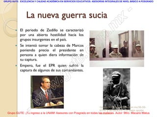 GRUPO GUTE: EXCELENCIA Y CALIDAD ACADÉMICA EN SERVICIOS EDUCATIVOS. ASESORÍAS INTEGRALES DE NIVEL BÁSICO A POSGRADO




                 La nueva guerra sucia                                                           -
                                                                                          x
           El periodo de Zedillo se caracterizó
            por una abierta hostilidad hacia los                                 . m
        
            grupos insurgentes en el país.
            Se intentó tomar la cabeza de Marcos
                                                                   om
            poniendo precio el presidente en
            persona a quien diera información de
                                                         .       c
        
            su captura.
            Empero, fue el EPR quien sufrió la
                                               u
            captura de algunos de sus comandantes.
                                                       te
                                            .g
                                     w
                               w
                    - w                                              Grupo GUTE: www.gute.com.mx;56-59-
                                                                     67-97 y 56-58-43-41 ¡Tu mejor opción
  Grupo GUTE: ¡Tu ingreso a la UNAM! Asesores con Posgrado en todas las materias. Autor: Mtro. Macario Matus
                                                                     educativa!
 