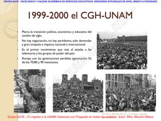 GRUPO GUTE: EXCELENCIA Y CALIDAD ACADÉMICA EN SERVICIOS EDUCATIVOS. ASESORÍAS INTEGRALES DE NIVEL BÁSICO A POSGRADO




                 1999-2000 el CGH-UNAM       -
                                           x
         
                                       . m
             Marca la transición política, económica y educativa del
             cambio de siglo.
         



                                    om
             No hay negociación, no hay partidismo, solo demandas
             y gran simpatía e impacto nacional e internacional.



                                 .c
            Es el primer movimiento que reta al estado, a las
             televisoras y los grupos de poder del país.




                               te
            Rompe con las generaciones perdidas (generación X)
             de los 70,80 y 90 mexicanos.




                           g u
                          .
                        w
                      w
                  - w                                                Grupo GUTE: www.gute.com.mx;56-59-
                                                                     67-97 y 56-58-43-41 ¡Tu mejor opción
  Grupo GUTE: ¡Tu ingreso a la UNAM! Asesores con Posgrado en todas las materias. Autor: Mtro. Macario Matus
                                                                     educativa!
 