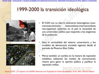 GRUPO GUTE: EXCELENCIA Y CALIDAD ACADÉMICA EN SERVICIOS EDUCATIVOS. ASESORÍAS INTEGRALES DE NIVEL BÁSICO A POSGRADO




                                                -
                 1999-2000 la transición ideológica
                                              x
                                          . m
                                     o m       El CGH con su ideario altamente heterogéneo (neo-
                                                marxistas-leninista;   neotrostkista-internacionalista;
                                                neo-zapatista) replantea en el país la necesidad de


                                  .c            una universidad pública que responda a las exigencias
                                                de la población.



                             u  te             Reta la verticalidad del sistema universitario y los


                          .g                    modelos de democracia simulada vigentes desde el
                                                periodo de Plutarco Elías Calles.


                        w                      Marca también un cambio en la manera de represión

                      w                         mediática utilizando los medios de comunicación
                                                masivo para ganar la opinión pública y justificar la


                  - w                           represión militar.
                                                                     Grupo GUTE: www.gute.com.mx;56-59-
                                                                     67-97 y 56-58-43-41 ¡Tu mejor opción
  Grupo GUTE: ¡Tu ingreso a la UNAM! Asesores con Posgrado en todas las materias. Autor: Mtro. Macario Matus
                                                                     educativa!
 