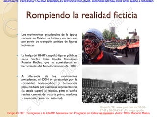 GRUPO GUTE: EXCELENCIA Y CALIDAD ACADÉMICA EN SERVICIOS EDUCATIVOS. ASESORÍAS INTEGRALES DE NIVEL BÁSICO A POSGRADO




                                             -
                 Rompiendo la realidad ficticia
                                           x
                                       . m
             Los movimientos estudiantiles de la época

                                     m
         
             reciente en México se habían caracterizado


                                    o
             por servir de trampolín político de figuras
             incipientes.



                                 .c
             La huelga del 86-87 catapultó figuras públicas


                               te
         
             como Carlos Imaz, Claudia Sheinbaun,
             Rosario Robles, que se convirtieron en


                             u
             herramientas del Neo-Cardenismo de 1988.



                           g
            A

                          .
                   diferencia   de     los   movimientos
             precedentes, el CGH se caracterizó por la


                        w
             rotatividad, horizontalidad y democracia
             plena mediada por asambleas representativas


                      w
             (la utopía superó la realidad, pero el sueño
             resultó carente de materia prima, madurez


                    w
             y preparación para su sustento).



                  -                                                  Grupo GUTE: www.gute.com.mx;56-59-
                                                                     67-97 y 56-58-43-41 ¡Tu mejor opción
  Grupo GUTE: ¡Tu ingreso a la UNAM! Asesores con Posgrado en todas las materias. Autor: Mtro. Macario Matus
                                                                     educativa!
 