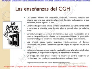GRUPO GUTE: EXCELENCIA Y CALIDAD ACADÉMICA EN SERVICIOS EDUCATIVOS. ASESORÍAS INTEGRALES DE NIVEL BÁSICO A POSGRADO




                 Las enseñanzas del CGH                                                                -
                                                                                               x
                            
                                                                                     . m
                                Las fuerzas morales dan elocuencia, heroísmo, sostienen, seducen, son
                                tribunal supremo que transmite al porvenir lo mejor del presente, lo que

                            
                                embellece, lo que dignifica la vida.


                                                                     om
                                La temen los poderoso y hace temblar a los tiranos. Su fuerza vence tarde

                                males.
                                                           .       c
                                o temprano la injusticia, hidra de toda vileza y engendradora de todo los




                                                         te
                               Es ventura sin par ser jóvenes en momentos que serán memorables en la
                                historia. Las grandes crisis ofrecen oportunidades múltiples a la generación

                            

                                             g u
                                incontaminada pues inician una reforma ética, ideológica e institucional.
                                Los jóvenes cuyos ideales expresan inteligentemente el devenir


                                            .
                                constituyen una Nueva Generación, que es tal por su espíritu, no por sus
                                años.
                            
                                     w
                                La juventud es prometeana cuando asocia el ingenio y la voluntad, el saber
                                y la potencia, la inspiración de Apolo y el heroísmo de Hércules.
                            
                                w
                                Un brazo vale cien brazos cuando lo mueve un cerebro ilustrado, un




                    - w         cerebro vale cien cerebros cuando lo sostiene un brazo firme.

                                Fragmento tomado del libro “Las Fuerzas Morales de José GUTE: www.gute.com.mx;56-59-
                                                                                Grupo Ingenieros.
                                                                             67-97 y 56-58-43-41 ¡Tu mejor opción
  Grupo GUTE: ¡Tu ingreso a la UNAM! Asesores con Posgrado en todas las materias. Autor: Mtro. Macario Matus
                                                                     educativa!
 