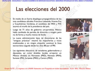 GRUPO GUTE: EXCELENCIA Y CALIDAD ACADÉMICA EN SERVICIOS EDUCATIVOS. ASESORÍAS INTEGRALES DE NIVEL BÁSICO A POSGRADO




                 Las elecciones del 2000                                                         -
                                                                                          x
            En medio de un fuerte despliegue propagandístico de los
                                                                                 . m
                                                                    m
             tres candidatos oficiales: Francisco Labastida, Vicente Fox
             y Cuauhtémoc Cárdenas, el candidato del PAN y PVE
             asumió el triunfo de la presidencia del país.
             Luego de 71 años de gobierno uni-partidista México
                                                                 c o
                                                         .
         
             había cambiado de partido, de dirección e imagen, pero


                                                       te
             no de forma y mucho menos de fondo.
            La nueva administración lejos de distanciarse de las

                                               u
             “antiguas prácticas” retomó las mapacherías y vicios
             tradicionales y sin ningún empacho continuó la línea

                                             g
                                            .
             tecnocrática seguida desde los años 80 por el PRI.

         

                                     w
             Las siguientes elecciones de senadores, gobernadores y
             diputados, así como alcaldías locales arrojaron un


                               w
             México dividido en Noroeste (PRD), Noreste (PAN),
             Sureste (PRI), Suroeste (PRD) y Centro (PRD).



                    - w                                              Grupo GUTE: www.gute.com.mx;56-59-
                                                                     67-97 y 56-58-43-41 ¡Tu mejor opción
  Grupo GUTE: ¡Tu ingreso a la UNAM! Asesores con Posgrado en todas las materias. Autor: Mtro. Macario Matus
                                                                     educativa!
 