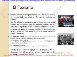 GRUPO GUTE: EXCELENCIA Y CALIDAD ACADÉMICA EN SERVICIOS EDUCATIVOS. ASESORÍAS INTEGRALES DE NIVEL BÁSICO A POSGRADO




                 El Foxismo                                                                                      -
                                                                                                             x
            Vicente Fox asumió la presidencia con uno de los índices
             de popularidad más altos en la historia reciente de                                       . m
         
             México.
             Fox fue el primer presidente de la historia moderna de
                                                                                   om
             México en no contar con la mayoría absoluta de las
             cámaras de diputados ni de senadores, razón por la cuál,
                                                                       .         c
             no pudo, no quiso, o no supo impulsar la aprobación de
             las tres reformas más importantes que había planteado
             para su mandato:
                                                        u            te
            La reforma fiscal
                                                     .g
                                            (gravar con el impuesto al valor agregado el consumo de
             alimentos, medicinas, colegiaturas de escuelas privadas, libros y revistas…),

            La reforma energética
                                           w
             del Centro, CFE, IMSS, ISSSTE…)   y
                                                   (apertura a la inversión privada de PEMEX, Luz y Fuerza



         
                                   w
             La reforma laboral (AFORE, reforma a ley del IMSS, ISSSTE, CFE, PEMEX)



                     - w
           debido a no obtener apoyo de la mayoría de los
           diputados en el congreso y por supuesto,Grupo GUTE: www.gute.com.mx;56-59-
           movilizaciones UNAM! Asesores con
                                                                      a las
  Grupo GUTE: ¡Tu ingreso a lamasivas del país. Posgrado en todas las materias. Autor: Mtro. Macario Matus
                                                                   67-97 y 56-58-43-41 ¡Tu mejor opción
                                                                   educativa!
 