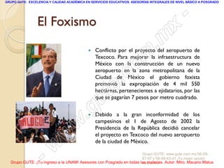 GRUPO GUTE: EXCELENCIA Y CALIDAD ACADÉMICA EN SERVICIOS EDUCATIVOS. ASESORÍAS INTEGRALES DE NIVEL BÁSICO A POSGRADO




                 El Foxismo                                                                      -
                                                                                          x
                                                                                 . m
                                                Conflicto por el proyecto del aeropuerto de

                                                                    m
                                            
                                                Texcoco. Para mejorar la infraestructura de


                                                                 c o
                                                México con la construcción de un nuevo
                                                aeropuerto en la zona metropolitana de la

                                                         .
                                                Ciudad de México el gobierno foxista


                                                       te
                                                promovió la expropiación de 4 mil 550
                                                hectáreas, pertenecientes a ejidatarios, por las



                                             g uque se pagarían 7 pesos por metro cuadrado.


                                            .
                                               Debido a la gran inconformidad de los

                                     w          campesinos el 1 de Agosto de 2002 la
                                                Presidencia de la República decidió cancelar

                               w                el proyecto en Texcoco del nuevo aeropuerto



                    - w                         de la ciudad de México.

                                                                     Grupo GUTE: www.gute.com.mx;56-59-
                                                                     67-97 y 56-58-43-41 ¡Tu mejor opción
  Grupo GUTE: ¡Tu ingreso a la UNAM! Asesores con Posgrado en todas las materias. Autor: Mtro. Macario Matus
                                                                     educativa!
 