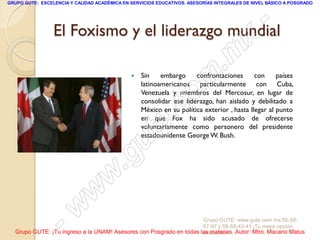 GRUPO GUTE: EXCELENCIA Y CALIDAD ACADÉMICA EN SERVICIOS EDUCATIVOS. ASESORÍAS INTEGRALES DE NIVEL BÁSICO A POSGRADO




                                                -
                 El Foxismo y el liderazgo mundial
                                              x
                                          . m
                                       om        Sin    embargo     confrontaciones       con
                                                  latinoamericanos particularmente con Cuba,
                                                  Venezuela y miembros del Mercosur, en lugar de
                                                                                                   países




                                    .c
                                                  consolidar ese liderazgo, han aislado y debilitado a
                                                  México en su política exterior , hasta llegar al punto


                                te
                                                  en que Fox ha sido acusado de ofrecerse
                                                  voluntariamente como personero del presidente




                            g u                   estadounidense George W. Bush.



                           .
                         w
                       w
                  -  w                                               Grupo GUTE: www.gute.com.mx;56-59-
                                                                     67-97 y 56-58-43-41 ¡Tu mejor opción
  Grupo GUTE: ¡Tu ingreso a la UNAM! Asesores con Posgrado en todas las materias. Autor: Mtro. Macario Matus
                                                                     educativa!
 