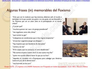 GRUPO GUTE: EXCELENCIA Y CALIDAD ACADÉMICA EN SERVICIOS EDUCATIVOS. ASESORÍAS INTEGRALES DE NIVEL BÁSICO A POSGRADO




                                                                                                 -
     Algunas frases (in) memorables del Foxismo
                                                                                             x
            “Creo que con la madurez que hoy tenemos, debemos salir al mundo a
             participar en lo que sucede, nos guste o no nos guste, así sea favorable o
                                                                                          . m
            ¿Y yo por qué?
                                                                          om
             no. Tenemos que ser un actor claro en la participación en el mundo
             entero"


         

         
             “muchos quieren ver caer a la pareja presidencial”
             “nos engañaron como viles chinos“
                                                               .        c
         

         

         
             “que coman su gas”



                                                  u
             “el escritor argentino Jorge Luis Borgoes”.
                                                             te
             “trabajamos en condiciones que ni los negros aceptarían”


         

            “comes y te vas”
                                               .g
             “hay mujeres que son lavadoras de dos patas”


         

                                        w
             “El Sr. López, que no conozco, no será desaforado”
             “No somos el patio trasero de E. U. eso suena muy feo”


                                 w
         

            “quien me suceda deberá hacer lo que yo no hice”.
         


         
                      w
             “dejando mi mandato iré a Guanajuato para cabalgar por América
             Latina en pro de la democracia”.


                    -
             “soy honrado, se los juro”                              Grupo GUTE: www.gute.com.mx;56-59-
                                                                     67-97 y 56-58-43-41 ¡Tu mejor opción
  Grupo GUTE: ¡Tu ingreso a la UNAM! Asesores con Posgrado en todas las materias. Autor: Mtro. Macario Matus
                                                                     educativa!
 
