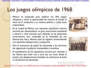 GRUPO GUTE: EXCELENCIA Y CALIDAD ACADÉMICA EN SERVICIOS EDUCATIVOS. ASESORÍAS INTEGRALES DE NIVEL BÁSICO A POSGRADO




      Los juegos olímpicos de 1968
                                                                                                 -
                                                                                          x
             México se preparaba para celebrar los XIX juegos
              olímpicos y tener la oportunidad de mostrar al mundo el            . m
              unipartidista.
                                                                   om
              éxito de la revolución y su sistema político a todas luces

          

                                                         .       c
              En la ciudad de México una represión estudiantil rutinaria
              terminó por desencadenar un gran movimiento estudiantil


                                                       te
              y obrero a nivel nacional, que rebasaba ya las peticiones
              universitarias, sino reclamaba ya la necesidad de una



                                             g u
              democracia real y efectiva ante un régimen acostumbrado
              a la represión, desaparición y cooptación.
          
                                            .
              Para la estructura de poder las demandas y los términos

                                    w
              de negociación resultaron inaceptables e inauditos.
              El asambleísmo de los opositores terminó por maniatar a

                               w
              los líderes que veían una y otra vez sus luces desde la
              prisión. Las desapariciones forzadas no culminaron la lucha
                      w
              ni claudicaron las demandas.

                    -                                                Grupo GUTE: www.gute.com.mx;56-59-
                                                                     67-97 y 56-58-43-41 ¡Tu mejor opción
  Grupo GUTE: ¡Tu ingreso a la UNAM! Asesores con Posgrado en todas las materias. Autor: Mtro. Macario Matus
                                                                     educativa!
 