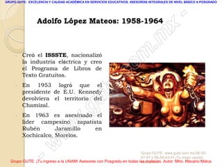 GRUPO GUTE: EXCELENCIA Y CALIDAD ACADÉMICA EN SERVICIOS EDUCATIVOS. ASESORÍAS INTEGRALES DE NIVEL BÁSICO A POSGRADO




                                                                                                 -
                 Adolfo López Mateos: 1958-1964
                                                                                          x
                                                                                 . m
     -   Creó el ISSSTE, nacionalizó
         la industria eléctrica y creo
                                                                   om
         el Programa de Libros de
         Texto Gratuitos.
                                                         .       c
     -   En 1953 logró que el
         presidente de E.U. Kennedy
         devolviera el territorio del
                                               u       te
     -
         Chamizal.
         En 1963 es asesinado el            .g
         líder campesino zapatista
         Rubén       Jaramillo  en   w
         Xochicalco, Morelos.
                               w
                    - w                                              Grupo GUTE: www.gute.com.mx;56-59-
                                                                     67-97 y 56-58-43-41 ¡Tu mejor opción
  Grupo GUTE: ¡Tu ingreso a la UNAM! Asesores con Posgrado en todas las materias. Autor: Mtro. Macario Matus
                                                                     educativa!
 