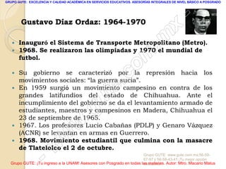 GRUPO GUTE: EXCELENCIA Y CALIDAD ACADÉMICA EN SERVICIOS EDUCATIVOS. ASESORÍAS INTEGRALES DE NIVEL BÁSICO A POSGRADO




                                                                                                 -
        Gustavo Díaz Ordaz: 1964-1970
                                                                                          x
      Inauguró el Sistema de Transporte Metropolitano (Metro).
       1968. Se realizaron las olimpiadas y 1970 el mundial de                   . m
                                                                    m
   
       futbol.


                                                                 c o
   
       movimientos sociales: “la guerra sucia”.          .
       Su gobierno se caracterizó por la represión hacia los

   


                                               u       te
       En 1959 surgió un movimiento campesino en contra de los
       grandes latifundios del estado de Chihuahua. Ante el
       incumplimiento del gobierno se da el levantamiento armado de

                                            .g
       estudiantes, maestros y campesinos en Madera, Chihuahua el
       23 de septiembre de 1965.
   
                                     w
       1967. Los profesores Lucio Cabañas (PDLP) y Genaro Vázquez

                              w
       (ACNR) se levantan en armas en Guerrero.
       1968. Movimiento estudiantil que culmina con la masacre

                      w
       de Tlatelolco el 2 de octubre.

                    -                                                Grupo GUTE: www.gute.com.mx;56-59-
                                                                     67-97 y 56-58-43-41 ¡Tu mejor opción
  Grupo GUTE: ¡Tu ingreso a la UNAM! Asesores con Posgrado en todas las materias. Autor: Mtro. Macario Matus
                                                                     educativa!
 