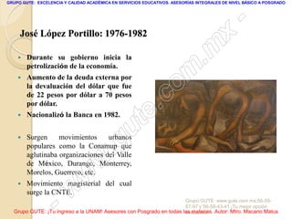 GRUPO GUTE: EXCELENCIA Y CALIDAD ACADÉMICA EN SERVICIOS EDUCATIVOS. ASESORÍAS INTEGRALES DE NIVEL BÁSICO A POSGRADO




                                                                                                 -
     José López Portillo: 1976-1982
                                                                                          x
       Durante su gobierno inicia la
                                                                                 . m
    
        petrolización de la economía.
        Aumento de la deuda externa por
                                                                   om
                                                                 c
        la devaluación del dólar que fue
        de 22 pesos por dólar a 70 pesos
                                                         .
                                                       te
        por dólar.
       Nacionalizó la Banca en 1982.


       Surgen     movimientos     urbanos
                                             g u
        populares como la Conamup que
                                            .
                                     w
        aglutinaba organizaciones del Valle
        de México, Durango, Monterrey,
        Morelos, Guerrero, etc.
                               w
                      w
       Movimiento magisterial del cual
        surge la CNTE.

                    -                                                Grupo GUTE: www.gute.com.mx;56-59-
                                                                     67-97 y 56-58-43-41 ¡Tu mejor opción
  Grupo GUTE: ¡Tu ingreso a la UNAM! Asesores con Posgrado en todas las materias. Autor: Mtro. Macario Matus
                                                                     educativa!
 