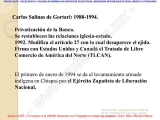 GRUPO GUTE: EXCELENCIA Y CALIDAD ACADÉMICA EN SERVICIOS EDUCATIVOS. ASESORÍAS INTEGRALES DE NIVEL BÁSICO A POSGRADO




                                                                                                 -
        Carlos Salinas de Gortari: 1988-1994.
                                                                                          x
    -    Privatización de la Banca.
                                                                                 . m
    -
    -
         Se restablecen las relaciones iglesia-estado.

                                                                   om
         1992. Modifica el artículo 27 con lo cual desaparece el ejido.
    -    Firma con Estados Unidos y Canadá el Tratado de Libre
         Comercio de América del Norte (TLCAN).
                                                         .       c
                                               u       te
    -

                                            .g
         El primero de enero de 1994 se da el levantamiento armado
         indígena en Chiapas por el Ejército Zapatista de Liberación
         Nacional.
                                     w
                               w
                    - w                                              Grupo GUTE: www.gute.com.mx;56-59-
                                                                     67-97 y 56-58-43-41 ¡Tu mejor opción
  Grupo GUTE: ¡Tu ingreso a la UNAM! Asesores con Posgrado en todas las materias. Autor: Mtro. Macario Matus
                                                                     educativa!
 