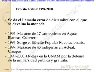 GRUPO GUTE: EXCELENCIA Y CALIDAD ACADÉMICA EN SERVICIOS EDUCATIVOS. ASESORÍAS INTEGRALES DE NIVEL BÁSICO A POSGRADO




                                                                                                 -
                 Ernesto Zedillo: 1994-2000
                                                                                          x
      Se da el llamado error de diciembre con el que                            . m
       se devalúa la moneda.
                                                                   om
    1995. Masacre de 17 campesinos en Aguas             .       c
     Blancas, Guerrero.
                                               u
    1996. Surge el Ejército Popular Revolucionario.
                                                       te
                                            .
    1997. Masacre de 45 indígenas en Acteal,
     Chiapas.
                                             g
                                     w
    1999-2000. Huelga en la UNAM por la defensa
                               w
     de la universidad pública y gratuita.

                    - w                                              Grupo GUTE: www.gute.com.mx;56-59-
                                                                     67-97 y 56-58-43-41 ¡Tu mejor opción
  Grupo GUTE: ¡Tu ingreso a la UNAM! Asesores con Posgrado en todas las materias. Autor: Mtro. Macario Matus
                                                                     educativa!
 