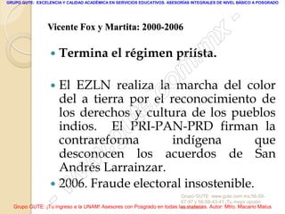 GRUPO GUTE: EXCELENCIA Y CALIDAD ACADÉMICA EN SERVICIOS EDUCATIVOS. ASESORÍAS INTEGRALES DE NIVEL BÁSICO A POSGRADO




                                                                                                 -
                 Vicente Fox y Martita: 2000-2006
                                                                                          x
                     Termina el régimen priísta.
                                                                                 . m
                    El EZLN realiza la o
                                            m del color
                                           marcha
                                      .c de los pueblos
                     del a tierra por el reconocimiento de
                     los derechos y e
                     indios. El u  t cultura
                                  PRI-PAN-PRD firman la

                     desconocen.g los acuerdos de que
                     contrareforma        indígena
                                                         San
                            w
                     Andrés Larrainzar.
                         wFraude electoral insostenible.
                  

                    -  w
                     2006.
                                                                     Grupo GUTE: www.gute.com.mx;56-59-
                                                                     67-97 y 56-58-43-41 ¡Tu mejor opción
  Grupo GUTE: ¡Tu ingreso a la UNAM! Asesores con Posgrado en todas las materias. Autor: Mtro. Macario Matus
                                                                     educativa!
 