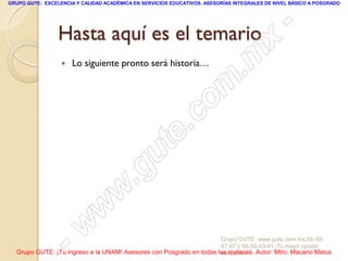 GRUPO GUTE: EXCELENCIA Y CALIDAD ACADÉMICA EN SERVICIOS EDUCATIVOS. ASESORÍAS INTEGRALES DE NIVEL BÁSICO A POSGRADO




                 Hasta aquí es el temario                                                        -
                                                                                          x
                     Lo siguiente pronto será historia…
                                                                                 . m
                                                                   om
                                                         .       c
                                               u       te
                                            .g
                                     w
                               w
                      - w                                            Grupo GUTE: www.gute.com.mx;56-59-
                                                                     67-97 y 56-58-43-41 ¡Tu mejor opción
  Grupo GUTE: ¡Tu ingreso a la UNAM! Asesores con Posgrado en todas las materias. Autor: Mtro. Macario Matus
                                                                     educativa!
 