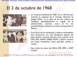 GRUPO GUTE: EXCELENCIA Y CALIDAD ACADÉMICA EN SERVICIOS EDUCATIVOS. ASESORÍAS INTEGRALES DE NIVEL BÁSICO A POSGRADO




       El 2 de octubre de 1968
                                                                                                 -
                                                                                          x
                                         
                                                                                 . m
                                             La “masacre estudiantil de 1968” (es un término que
                                             minimiza la magnitud de la Consejo Nacional de


                                                                   om
                                             Huelga CNH) en la plaza de las tres culturas de
                                             Tlatelolco (paradójicamente el orgullo de la


                                                         .       c
                                             administración anterior) marca el fin del
                                             presidencialismo mexicano y el inicio de la guerrilla en


                                                       te
                                             México.

                                         


                                              g u
                                             Gran parte de los estudiantes y obreros encarcelados
                                             que continuaron con vida decidieron alejarse del

                                             .
                                             plano político nacional, mientras otros muchos de la
                                             UdG, IPN, UNAM, UABJO, BUAP y UACH iniciaron

                                     w       sus luchas clandestinas como guerrillas urbanas y
                                             rurales.

                               w
                    - w                     Aquí están las raíces del EZLN, EPR, ERPI, y FARP
                                             actuales.
                                                                     Grupo GUTE: www.gute.com.mx;56-59-
                                                                     67-97 y 56-58-43-41 ¡Tu mejor opción
  Grupo GUTE: ¡Tu ingreso a la UNAM! Asesores con Posgrado en todas las materias. Autor: Mtro. Macario Matus
                                                                     educativa!
 