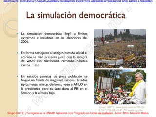 GRUPO GUTE: EXCELENCIA Y CALIDAD ACADÉMICA EN SERVICIOS EDUCATIVOS. ASESORÍAS INTEGRALES DE NIVEL BÁSICO A POSGRADO




                 La simulación democrática   -
                                           x
                                      . m
             La simulación democrática llegó a límites

             2006.

                                    om
             extremos e inauditos en las elecciones del



         
                                 .c
             En forma semejante al antiguo partido oficial el



                               te
             acarreo se hizo presente junto con la compra
             de votos con tortibonos, cemento, cubetas,


                             u
             carros… etc.


         

                          .g
             En estados panistas de poca población se
             fraguó un fraude de magnitud nacional. Estados

                        w
             típicamente priístas dieron su voto a AMLO en
             la presidencia pero su voto duro al PRI en el

                      w
             Senado y la cámara baja.




                  - w                                                Grupo GUTE: www.gute.com.mx;56-59-
                                                                     67-97 y 56-58-43-41 ¡Tu mejor opción
  Grupo GUTE: ¡Tu ingreso a la UNAM! Asesores con Posgrado en todas las materias. Autor: Mtro. Macario Matus
                                                                     educativa!
 