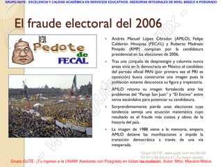 GRUPO GUTE: EXCELENCIA Y CALIDAD ACADÉMICA EN SERVICIOS EDUCATIVOS. ASESORÍAS INTEGRALES DE NIVEL BÁSICO A POSGRADO




     El fraude electoral del 2006
                                                                                                   -
                                                                                            x
                                                      

                                                                                  . m
                                                          Andrés Manuel López Obrador (AMLO), Felipe
                                                          Calderón Hinojosa (FECAL) y Roberto Madrazo
                                                          Pintado (RMP) compiten por la candidatura

                                                      

                                                                   om
                                                          presidencial en las elecciones de 2006.
                                                          Tras una campaña de desprestigio y calumnia nunca


                                                                 c
                                                          antes vista en la democracia en México el candidato


                                                            .
                                                          del partido oficial PAN (por primera vez el PRI es
                                                          oposición) busca construirse una imagen pues la



                                                          te
                                                          población votante desconoce su figura y trayectoria.
                                                         AMLO retoma su imagen fortalecida ante los




                                             g u          problemas del “Paraje San Juan” y “El Encino” entre
                                                          otros escándalos para potenciar su candidatura.



                                            .            Sorprendentemente pierde unas elecciones cuya
                                                          tendencia semeja una ecuación matemática cuyo


                                     w
                                                          resultado es el fraude más costos y obvio de la
                                                          historia del país.



                               w
                                                         La imagen de 1988 viene a la memoria, empero
                                                          AMLO detiene las movilizaciones e impide la


                      w
                                                          transición democrática a través de una vía
                                                          inesperada.


                    -                                                Grupo GUTE: www.gute.com.mx;56-59-
                                                                     67-97 y 56-58-43-41 ¡Tu mejor opción
  Grupo GUTE: ¡Tu ingreso a la UNAM! Asesores con Posgrado en todas las materias. Autor: Mtro. Macario Matus
                                                                     educativa!
 