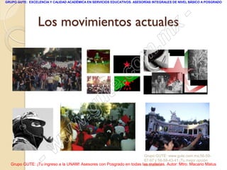 GRUPO GUTE: EXCELENCIA Y CALIDAD ACADÉMICA EN SERVICIOS EDUCATIVOS. ASESORÍAS INTEGRALES DE NIVEL BÁSICO A POSGRADO




                 Los movimientos actuales                                                        -
                                                                                          x
                                                                                 . m
                                                                   om
                                                         .       c
                                               u       te
                                            .g
                                     w
                               w
                    - w                                              Grupo GUTE: www.gute.com.mx;56-59-
                                                                     67-97 y 56-58-43-41 ¡Tu mejor opción
  Grupo GUTE: ¡Tu ingreso a la UNAM! Asesores con Posgrado en todas las materias. Autor: Mtro. Macario Matus
                                                                     educativa!
 