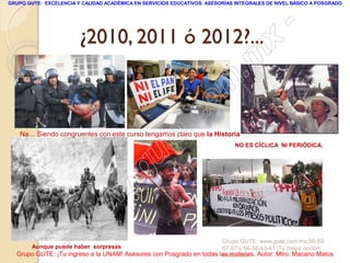 GRUPO GUTE: EXCELENCIA Y CALIDAD ACADÉMICA EN SERVICIOS EDUCATIVOS. ASESORÍAS INTEGRALES DE NIVEL BÁSICO A POSGRADO




                        ¿2010, 2011 ó 2012?...
                                                                                                 -
                                                                                          x
                                                                                 . m
                                                                   om
                                                         .       c
                                               u       te
    Na… Siendo congruentes con este curso tengamos claro que la Historia
                                                                              NO ES CÍCLICA NI PERIÓDICA.




                                            .g
                                     w
                               w
                    - w
        Aunque puede haber sorpresas
                                                                     Grupo GUTE: www.gute.com.mx;56-59-
                                                                     67-97 y 56-58-43-41 ¡Tu mejor opción
  Grupo GUTE: ¡Tu ingreso a la UNAM! Asesores con Posgrado en todas las materias. Autor: Mtro. Macario Matus
                                                                     educativa!
 