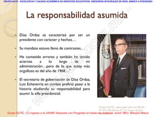 GRUPO GUTE: EXCELENCIA Y CALIDAD ACADÉMICA EN SERVICIOS EDUCATIVOS. ASESORÍAS INTEGRALES DE NIVEL BÁSICO A POSGRADO




                 La responsabilidad asumida  -
                                           x
                                       . m
            Díaz Ordaz se caracterizó por ser un

                                     m
        
            presidente con carácter y hechos…

                                    o
                                 .c
           Su mandato estuvo lleno de contrastes…



                               te
           He cometido errores y también he tenido
            aciertos     a     lo    largo de    mi

                             u
            administración…pero de lo que estoy más
            orgulloso es del año de 1968…”

                           g
        
                          .
            El secretario de gobernación de Díaz Ordaz,

                        w
            Luis Echeverría en cambio prefirió pasar a la
            historia eludiendo su responsabilidad para

                      w
            asumir la silla presidencial.



                  - w                                                Grupo GUTE: www.gute.com.mx;56-59-
                                                                     67-97 y 56-58-43-41 ¡Tu mejor opción
  Grupo GUTE: ¡Tu ingreso a la UNAM! Asesores con Posgrado en todas las materias. Autor: Mtro. Macario Matus
                                                                     educativa!
 