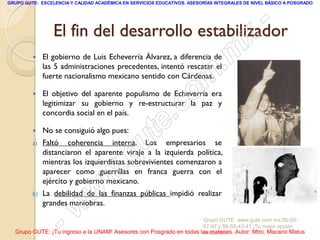 GRUPO GUTE: EXCELENCIA Y CALIDAD ACADÉMICA EN SERVICIOS EDUCATIVOS. ASESORÍAS INTEGRALES DE NIVEL BÁSICO A POSGRADO




                                                 -
                 El fin del desarrollo estabilizador
                                               x
         
                                           . m
              El gobierno de Luis Echeverría Álvarez, a diferencia de
              las 5 administraciones precedentes, intentó rescatar el


         
                                       om
              fuerte nacionalismo mexicano sentido con Cárdenas.

              El objetivo del aparente populismo de Echeverría era


                                    .c
              legitimizar su gobierno y re-estructurar la paz y
              concordia social en el país.

         
         a)
                                u te
              No se consiguió algo pues:
              Faltó coherencia interna. Los empresarios se


                             .g
              distanciaron el aparente viraje a la izquierda política,
              mientras los izquierdistas sobrevivientes comenzaron a

                          w
              aparecer como guerrillas en franca guerra con el
              ejército y gobierno mexicano.
         b)
                        w
              La debilidad de las finanzas públicas impidió realizar


                     w
              grandes maniobras.


                  -                                                  Grupo GUTE: www.gute.com.mx;56-59-
                                                                     67-97 y 56-58-43-41 ¡Tu mejor opción
  Grupo GUTE: ¡Tu ingreso a la UNAM! Asesores con Posgrado en todas las materias. Autor: Mtro. Macario Matus
                                                                     educativa!
 