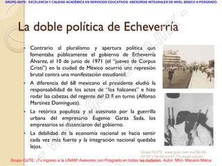 GRUPO GUTE: EXCELENCIA Y CALIDAD ACADÉMICA EN SERVICIOS EDUCATIVOS. ASESORÍAS INTEGRALES DE NIVEL BÁSICO A POSGRADO




                                      -
                                    x
      La doble política de Echeverría
                               . m
             Contrario al pluralismo y apertura política que


                             om
             fomentaba públicamente el gobierno de Echeverría
             Álvarez, el 10 de junio de 1971 (el “jueves de Corpus


                          .c
             Cristi”) en la ciudad de México ocurrió una represión
             brutal contra una manifestación estudiantil.


                        te
            A diferencia del 68 mexicano el presidente eludió la
             responsabilidad de los actos de “los halcones” e hizo



                    g u
             rodar las cabezas del regente del D. F. en turno (Alfonso
             Martínez Domínguez).
         
                   .
             La retórica populista y el asesinato por la guerrilla

                w
             urbana del empresario Eugenio Garza Sada, los
             empresarios se distanciaron del gobierno.
         
              w
             La debilidad de la economía nacional se hacia sentir



          - wcada vez más fuerte y la integración nacional quedaba
             lejos.
                                                                     Grupo GUTE: www.gute.com.mx;56-59-
                                                                     67-97 y 56-58-43-41 ¡Tu mejor opción
  Grupo GUTE: ¡Tu ingreso a la UNAM! Asesores con Posgrado en todas las materias. Autor: Mtro. Macario Matus
                                                                     educativa!
 
