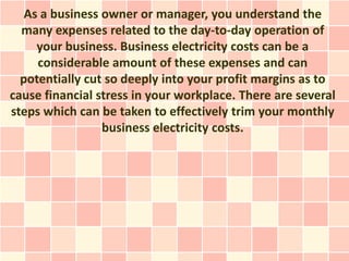 As a business owner or manager, you understand the
  many expenses related to the day-to-day operation of
     your business. Business electricity costs can be a
     considerable amount of these expenses and can
  potentially cut so deeply into your profit margins as to
cause financial stress in your workplace. There are several
steps which can be taken to effectively trim your monthly
                 business electricity costs.
 