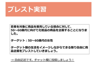 ブレスト実習	
若若者を対象に商品を販売している競合に対して、	
  
50〜～60歳代に向けて化粧品の商品を企画することになりま
した。	
  
ターゲット：50〜～60歳代の⼥女女性	
  
ターゲット層の⽣生活をイメージしながらできる限り⾃自由に商
品企画をブレストしていきましょう。	
  
→	
  ⾃自由記述です。チャット欄に投稿しましょう！	
  

 