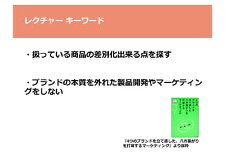 レクチャー	
  キーワード	
  

・扱っている商品の差別化出来る点を探す	
  
・ブランドの本質を外れた製品開発やマーケティン
グをしない	
  

『4つのブランドを⽴立立て直した、⼋八⽅方塞塞がり
を打破するマーケティング』より抜粋	

 