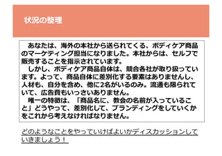 状況の整理理	
  
 　あなたは、海外の本社から送られてくる、ボディケア商品
のマーケティング担当になりました。本社からは、セルフで
販売することを指⽰示されています。	
  
 　しかし、ボディケア商品⾃自体は、競合各社が取り扱ってい
ます。よって、商品⾃自体に差別化する要素はありませんし、	
  
⼈人材も、⾃自分を含め、他に2名がいるのみ。流流通も限られて
いて、広告費もいっさいありません。	
  
 　唯⼀一の特徴は、「商品名に、教会の名前が⼊入っているこ
と」どうやって、差別化して、ブランディングをしていくか
をこれから考えなければなりません。	
  
どのようなことをやっていけばよいかディスカッションして
いきましょう！	
  

 