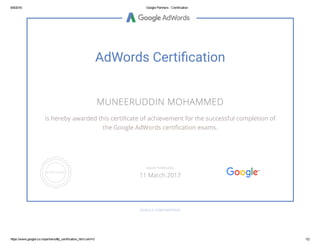 6/9/2016 Google Partners ­ Certification
https://www.google.co.in/partners/#p_certification_html;cert=0 1/2
AdWords Certi私龶cation
MUNEERUDDIN MOHAMMED
is hereby awarded this certiñcate of achievement for the successful completion of
the Google AdWords certiñcation exams.
GOOGLE.COM/PARTNERS
VALID THROUGH
11 March 2017
 