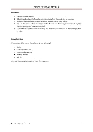 SERVICES MARKETING
6 | D e b a y a n D u t t a
Workbook
1. Define service marketing.
2. Identify and explain the four characteristics that affect the marketing of a service.
3. What are the different marketing strategies adopted by the service firms?
4. How do the services offered by a doctor differ from those offered by a chemist in the light of
the characteristics of service marketing?
5. Explain the concept of service marketing and the strategies in context of the banking system
in India.
Group Activities
What are the different services offered by the following?
 Banks
 Mutual Fund Houses
 Insurance Companies
 Broking Houses
 NBFCs
Give real life examples in each of these five instances
 