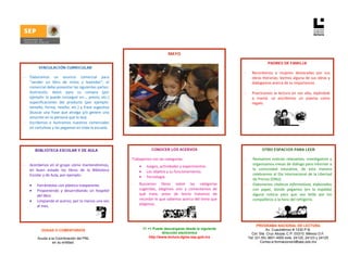  

 
                                                                                          MAYO
 
                                                                                                                                         PADRES DE FAMILIA
             VINCULACIÓN CURRICULAR
                                                                                                                         -     Recordamos  a  mujeres  destacadas  por  sus 
  - Elaboramos  un  anuncio  comercial  para                                                                                   obras literarias; leemos alguna de sus obras y 
        “vender  un  libro  de  mitos  y  leyendas”;  el                                                                       dialogamos acerca de su importancia. 
        comercial debe presentar las siguientes partes:                                                                         
        ilustración,  datos  para  su  compra  (por                                                                      -     Practicamos  la  lectura  en  voz  alta,  leyéndole   
        ejemplo: lo puede conseguir en…, precio, etc.)                                                                         a  mamá.  Le  escribimos  un  poema  como 
 
        especificaciones  del  producto  (por  ejemplo:                                                                        regalo. 
        tamaño,  forma,  reseña,  etc.)  y  frase  sugestiva                                                              
 
        (buscar  una  frase  que  atraiga  y/o  genere  una 
        emoción en la persona que lo lea). 
  -     Escribimos  e  ilustramos  nuestros  comerciales 
        en cartulinas y las pegamos en toda la escuela.  
         

 
           BIBLIOTECA ESCOLAR Y DE AULA                                          CONOCER LOS ACERVOS                                 OTRO ESPACIOS PARA LEER
                                                                                                                          
                                                                    Trabajamos con las categorías:                       -     Revisamos  noticias  relevantes,  investigamos  y 
                                                                     
    -   Acordamos  en  el  grupo  cómo  mantendremos,                   •     Juegos, actividades y experimentos. 
                                                                                                                               organizamos mesas de diálogo para informar a 
        en  buen  estado  los  libros  de  la  Biblioteca                                                                      la  comunidad  educativa,  de  esta  manera 
                                                                        •     Los objetos y su funcionamiento. 
        Escolar y de Aula, por ejemplo:                                                                                        celebramos el Día Internacional de la Libertad 
                                                                        •     Tecnología. 
                                                                                                                               de Prensa (ONU). 
        • Forrándolos con plástico trasparente.                     ‐   Buscamos  libros  sobre  las  categorías         -     Elaboramos chalecos informativos, elaborados 
        • Proponiendo  y  desarrollando  un  hospital                   sugeridas,  elegimos  uno  y  comentamos  de           con  papel,  donde  pegamos  (en  la  espalda) 
            del libro.                                                  qué  trata;  antes  de  leerlo  tratamos  de           alguna  noticia  para  que  sea  leída  por  los 
        • Limpiando el acervo, por lo menos una vez                     recordar lo que sabemos acerca del tema que            compañeros a la hora del refrigerio. 
            al mes.                                                     elegimos.  
                                                                                               
 

                                                                                                                                   PROGRAMA NACIONAL DE LECTURA
               DUDAS O COMENTARIOS                                          11 +1 Puede descargarse desde la siguiente                  Av. Cuauhtémoc # 1230 P.B.
                                                                                        dirección electrónica                  Col. Sta. Cruz Atoyac C.P. 03310. México D.F.
             Acuda a la Coordinación del PNL                                    http://www.lectura.dgme.sep.gob.mx           Tel: (01-55) 3601-4000 exts. 24120, 24123 y 24125
                      en su entidad.                                                                                                 Correo-e:formacionpnl@sep.gob.mx
 