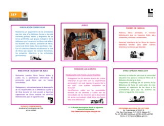 JUNIO
              VINCULACIÓN CURRICULAR                                                                                                               PADRES DE FAMILIA

    -   Realizamos  un  seguimiento  de  las  actividades                                                                        -       Pedimos  libros  prestados  al  maestro 
        que  dan  vida  a  la  Biblioteca  Escolar  y  de  Aula                                                                          bibliotecario  que  no  hayamos  leído,  para 
        haciendo  gráficas,  tablas  y  diagramas  de  los                                                                               conocerlos, forrarlos y restaurarlos.  
        temas preferidos, qué grupos trabajaron en la                                                                                     
        biblioteca y su frecuencia, los libros más leídos, 
                                                                                                                                 -       Hacemos  inventario  de  los  libros  de  nuestra 
        los  lectores  más  asiduos,  préstamo  de  libros, 
                                                                                                                                         biblioteca  familiar,  para  saber  cuántos 
        número de libros leídos, libros perdidos y más.  
                                                                                                                                         tenemos y los temas que abordan.  
    -   Con  el  colectivo  docente  actualizamos  la  lista                                                                          
        de  libros  que  apoyan  los  campos  formativos, 
        los  proyectos  didácticos  y  las  actividades 
        permanentes.  




                                                                                  CONOCER LOS ACERVOS
           BIBLIOTECA ESCOLAR Y DE AULA                                                                                                       OTRO ESPACIOS PARA LEER

    -   Revisamos  cuántos  libros  fueron  leídos  y               
                                                                       TRABAJAMOS CON TODAS LAS CATEGORÍAS                       -       Hacemos la invitación, para que la comunidad 
        cuáles  no,  y  planteamos  alternativas  de               -     Dialogamos con los alumnos acerca de: ¿cómo                     educativa  nos  apoye  a  restaurar  libros  de  la 
        promoción  para  libros  que  no  fueron                         relacionan  lo  que  leen  con  sus  experiencias               Biblioteca Escolar y de Aula. 
        consultados.                                                     personales?,  ¿en  qué  lugares  les  gusta  leer  y    -       Preparamos  la  entrega  de  los  acervos  de  las  
                                                                         por  qué?,  ¿con  quiénes  comparten  sus                       Bibliotecas  de  Aula,  en  cada  salón  de  clase 
    -   Dialogamos y retroalimentamos el desempeño                       lecturas?                                                       hacemos  el  inventario  de  los  libros  y  los 
        de  los  responsables  de  la  Biblioteca  Escolar  y      -     Identificamos  cuáles  son  las  necesidades                    acomodamos  para  que  los  alumnos  los 
        de  Aula  durante  el  ciclo  escolar  y  hacemos                lectoras  de  los  alumnos  y  cuáles  son  las                 utilicen el siguiente ciclo escolar. 
        sugerencias  de  cómo  mejorar  los  servicios                   necesidades  de  los  docentes  para  desarrollar        
        bibliotecarios para el siguiente ciclo.                          los  temas  curriculares.  ¿Qué  libros  nos  hacen      
                                                                         falta en la biblioteca?  
                                                                    

              DUDAS O COMENTARIOS
            Acuda a la Coordinación del PNL                              11 +1 Puede descargarse desde la siguiente
                                                                                                                                       PROGRAMA NACIONAL DE LECTURA
                     en su entidad                                                   dirección electrónica
                                                                                                                                            Av. Cuauhtémoc # 1230 P.B.
                                                                             http://www.lectura.dgme.sep.gob.mx                    Col. Sta. Cruz Atoyac C.P. 03310. México D.F.
                                                                                                                                 Tel: (01-55) 3601-4000 exts. 24120, 24123 y 24125
                                                                                                                                         Correo-e: formacionpnl@sep.gob.mx 
 