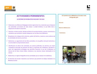 ACTIVIDADES PERMANENTES                                                                     El Comité de la Biblioteca Escolar está
                                                                                                                                 integrado por:
                           LA HISTORIA DE MI BIBLIOTECA ESCOLAR Y DE AULA 

                                                                                                                 Director:

         Elaboramos una Memoria Pedagógica donde registremos los y materiales que enriquecen 
         los  contenidos  curriculares  de  cada  campo  o  unidad  temática,  la  cual  debe  estar  a 
                                                                                                                 Maestro bibliotecario:
         disposición de todos los docentes. 

         Hacemos un diario escolar, donde escribimos los acontecimientos, sucesos, comentarios y 
         anécdotas, que acontecen cuando trabajamos con los libros de la biblioteca.                             Comisiones:


            Recopilamos los trabajos de los alumnos, padres de familia y maestros como evidencia de 

        las actividades de lectura y escritura. 
 
         Realizamos un seguimiento de los libros prestados, en una gráfica mensual mostramos a 
         la comunidad el comportamiento lector. 
          
         Identificamos  los  libros  más  solicitados,  los  autores  preferidos,  los  alumnos  con  mayor 
         cantidad de  solicitudes de préstamo de libros y materiales de la biblioteca. Decidimos a 
         partir  del  seguimiento  estrategias  que  permitan  fomentar  el  uso  de  la  biblioteca,  la 
         lectura  de  los  libros  menos  leídos,  invitamos  a  los  alumnos  menos  interesados  en  la 
         lectura.    
   
            Elaboramos un registro fotográfico de las actividades que se realizan en la biblioteca. 
 
            Al  final del  ciclo escolar  realizamos una memoria  que  presente  el trabajo  realizado en  la 

        Biblioteca Escolar.  
 