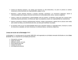 •   Conoce los derechos humanos y los valores que favorecen la vida democrática, los pone en práctica al analizar
          situaciones y tomar decisiones con responsabilidad y apego a la ley.

      •   Reconoce y valora distintas prácticas y procesos culturales. Contribuye a la convivencia respetuosa. Asume la
          interculturalidad como riqueza y forma de convivencia en la diversidad social, étnica, cultural y lingüística.

      •   Conoce y valora sus características y potencialidades como ser humano, se identifica como parte de un grupo social,
          emprende proyectos personales, se esfuerza por lograr sus propósitos y asume con responsabilidad las consecuencias.

      •   Aprecia y participa en diversas manifestaciones artísticas. Integra conocimientos y saberes de las culturas como medio
          para conocer las ideas y los sentimientos de otros, así como para manifestar los propios.

      •   Se reconoce como un ser con potencialidades físicas que le permiten mejorar su capacidad motriz, favorecer un estilo
          de vida activo y saludable, así como interactuar en contextos lúdicos, recreativos y deportivos.




Líneas de Acción de la Estrategia 11+1

La Estrategia 11+1 acciones para el ciclo escolar 2009-2010, está organizada en actividades mensuales distribuidas en cinco Líneas
de Acción más un compendio de actividades permanentes:

      •   Vinculación curricular
      •   Padres de familia
      •   Biblioteca escolar y de aula
      •   Otros espacios para leer
      •   Conocer los acervos
      •   Actividades permanentes
 